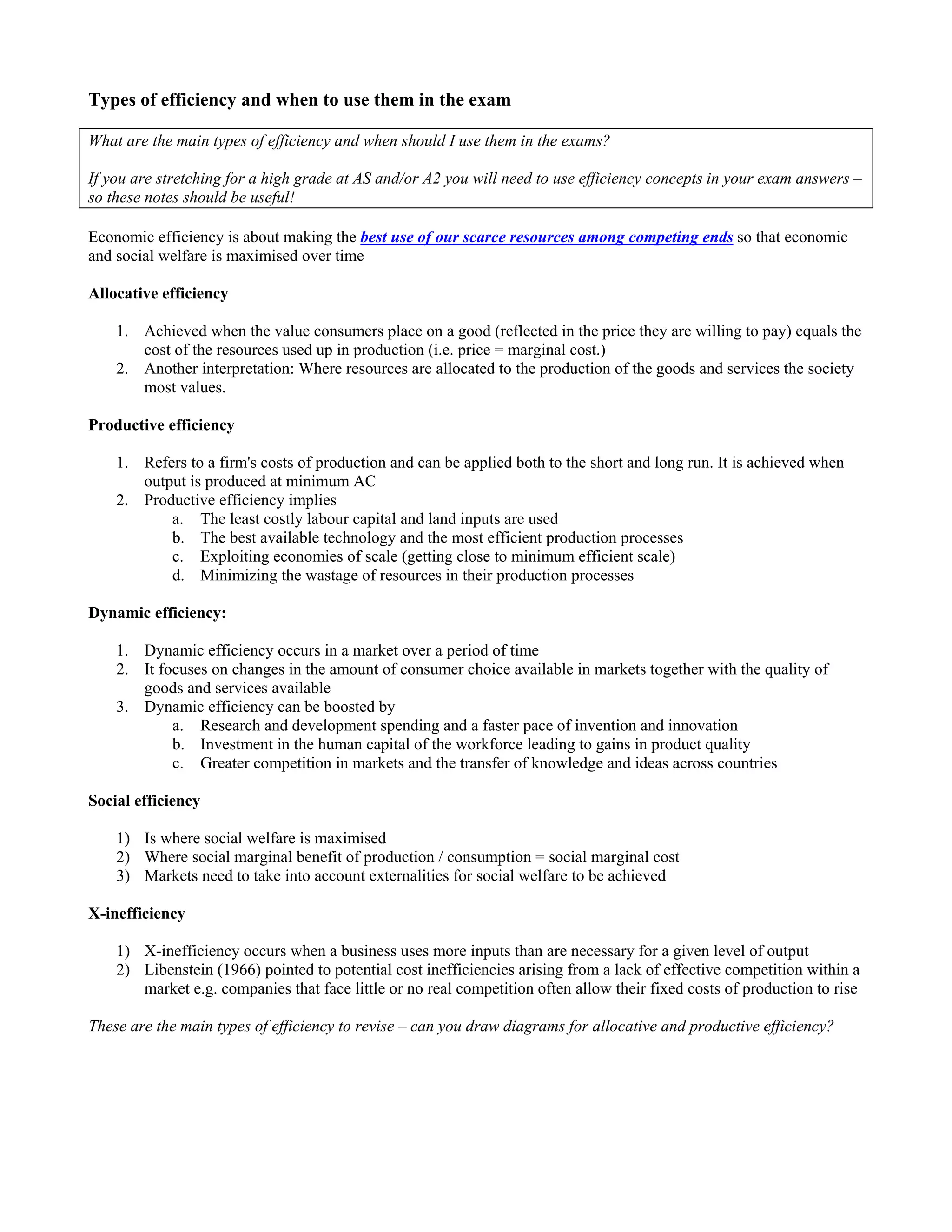 Types of efficiency and when to use them in the exam

What are the main types of efficiency and when should I use them in the exams?

If you are stretching for a high grade at AS and/or A2 you will need to use efficiency concepts in your exam answers –
so these notes should be useful!

Economic efficiency is about making the best use of our scarce resources among competing ends so that economic
and social welfare is maximised over time

Allocative efficiency

    1. Achieved when the value consumers place on a good (reflected in the price they are willing to pay) equals the
       cost of the resources used up in production (i.e. price = marginal cost.)
    2. Another interpretation: Where resources are allocated to the production of the goods and services the society
       most values.

Productive efficiency

    1. Refers to a firm's costs of production and can be applied both to the short and long run. It is achieved when
       output is produced at minimum AC
    2. Productive efficiency implies
           a. The least costly labour capital and land inputs are used
           b. The best available technology and the most efficient production processes
           c. Exploiting economies of scale (getting close to minimum efficient scale)
           d. Minimizing the wastage of resources in their production processes

Dynamic efficiency:

    1. Dynamic efficiency occurs in a market over a period of time
    2. It focuses on changes in the amount of consumer choice available in markets together with the quality of
       goods and services available
    3. Dynamic efficiency can be boosted by
            a. Research and development spending and a faster pace of invention and innovation
            b. Investment in the human capital of the workforce leading to gains in product quality
            c. Greater competition in markets and the transfer of knowledge and ideas across countries

Social efficiency

    1) Is where social welfare is maximised
    2) Where social marginal benefit of production / consumption = social marginal cost
    3) Markets need to take into account externalities for social welfare to be achieved

X-inefficiency

    1) X-inefficiency occurs when a business uses more inputs than are necessary for a given level of output
    2) Libenstein (1966) pointed to potential cost inefficiencies arising from a lack of effective competition within a
       market e.g. companies that face little or no real competition often allow their fixed costs of production to rise

These are the main types of efficiency to revise – can you draw diagrams for allocative and productive efficiency?
 