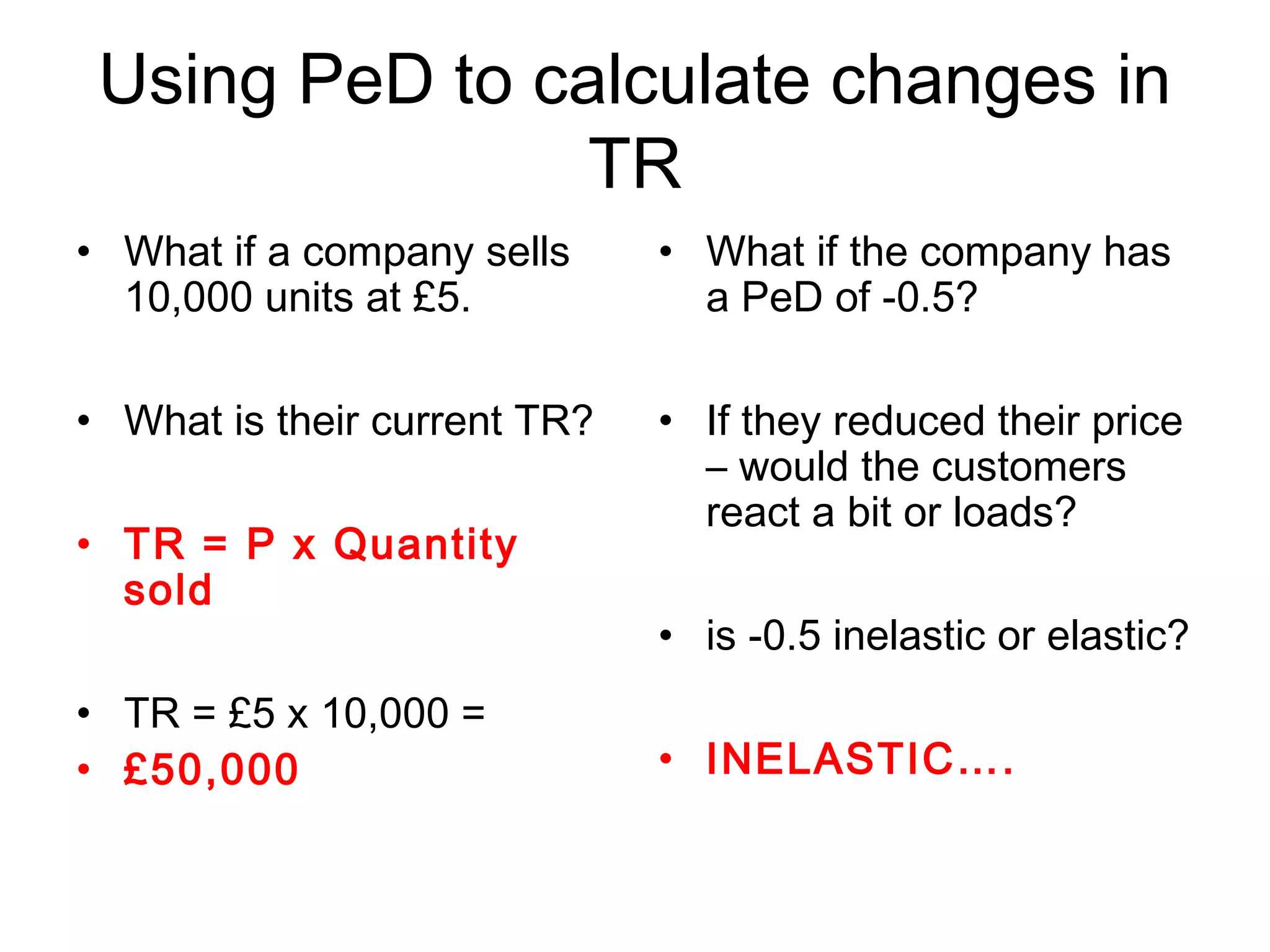 Using PeD to calculate changes in 
TR 
• What if a company sells 
10,000 units at £5. 
• What is their current TR? 
• TR = P x Quantity 
sold 
• TR = £5 x 10,000 = 
• £50,000 
• What if the company has 
a PeD of -0.5? 
• If they reduced their price 
– would the customers 
react a bit or loads? 
• is -0.5 inelastic or elastic? 
• INELASTIC…. 
 