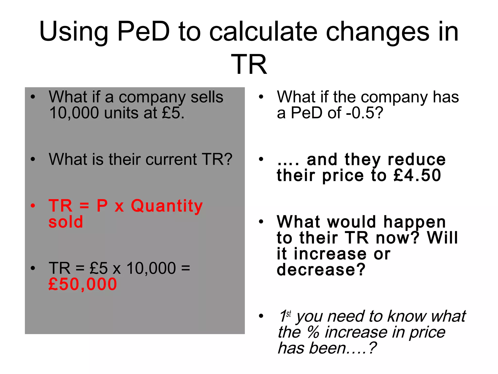 Using PeD to calculate changes in 
TR 
• What if a company sells 
10,000 units at £5. 
• What is their current TR? 
• TR = P x Quantity 
sold 
• TR = £5 x 10,000 = 
£50,000 
• What if the company has 
a PeD of -0.5? 
• …. and they reduce 
their price to £4.50 
• What would happen 
to their TR now? Will 
it increase or 
decrease? 
• 1st you need to know what 
the % increase in price 
has been….? 
 