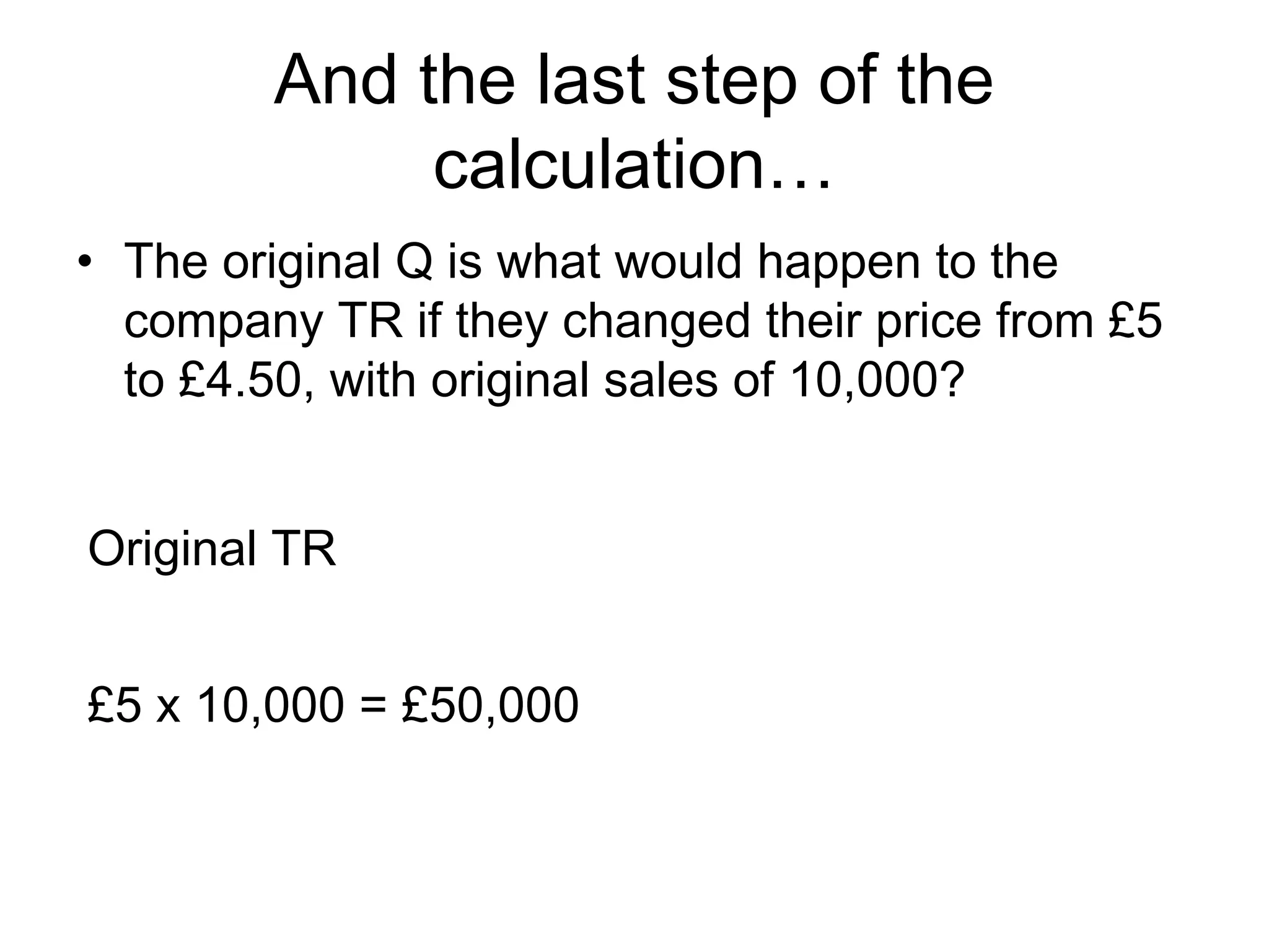 And the last step of the 
calculation… 
• The original Q is what would happen to the 
company TR if they changed their price from £5 
to £4.50, with original sales of 10,000? 
Original TR 
£5 x 10,000 = £50,000 
 