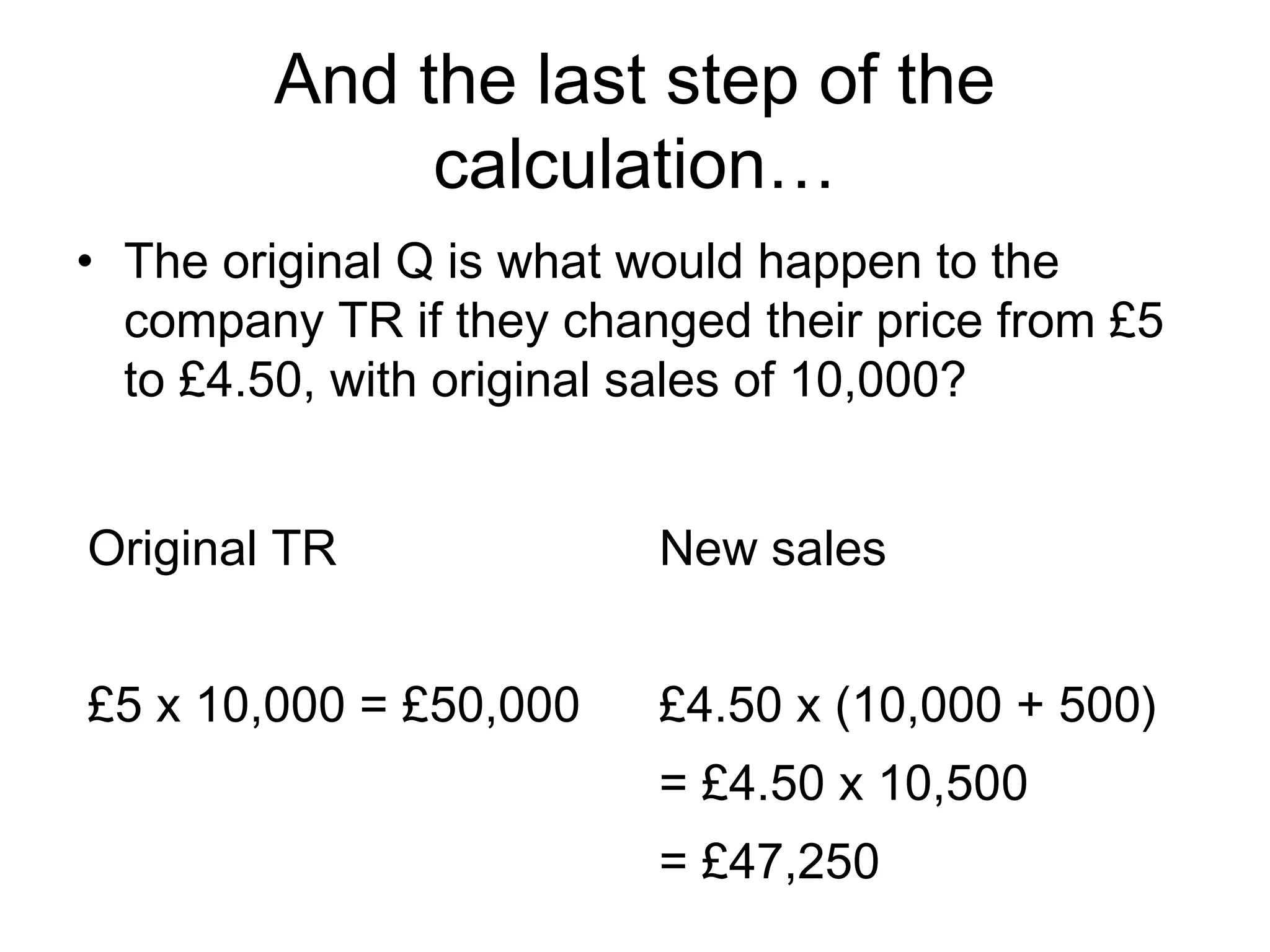 And the last step of the 
calculation… 
• The original Q is what would happen to the 
company TR if they changed their price from £5 
to £4.50, with original sales of 10,000? 
Original TR 
£5 x 10,000 = £50,000 
New sales 
£4.50 x (10,000 + 500) 
= £4.50 x 10,500 
= £47,250 
 