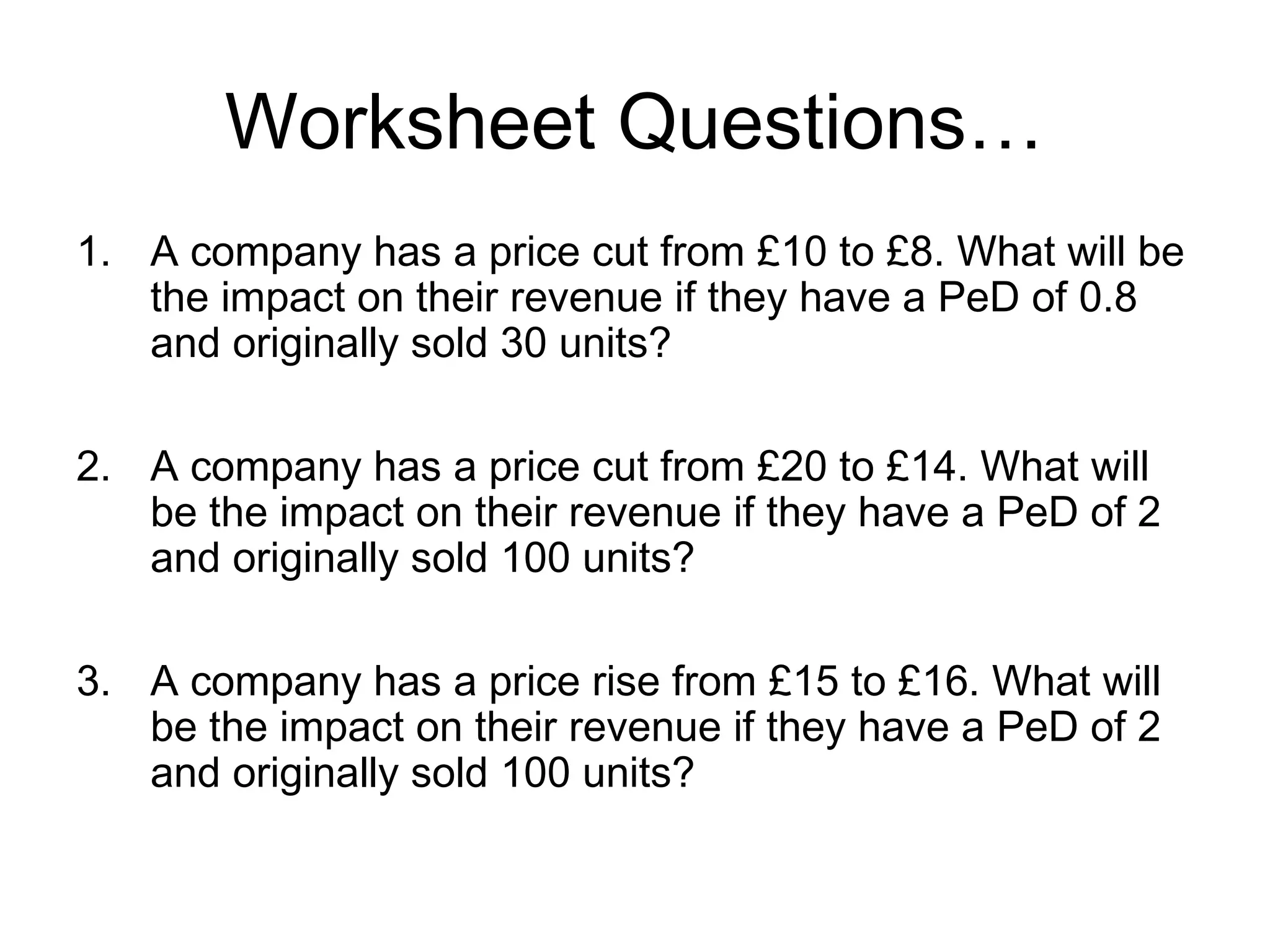 Worksheet Questions… 
1. A company has a price cut from £10 to £8. What will be 
the impact on their revenue if they have a PeD of 0.8 
and originally sold 30 units? 
2. A company has a price cut from £20 to £14. What will 
be the impact on their revenue if they have a PeD of 2 
and originally sold 100 units? 
3. A company has a price rise from £15 to £16. What will 
be the impact on their revenue if they have a PeD of 2 
and originally sold 100 units? 
