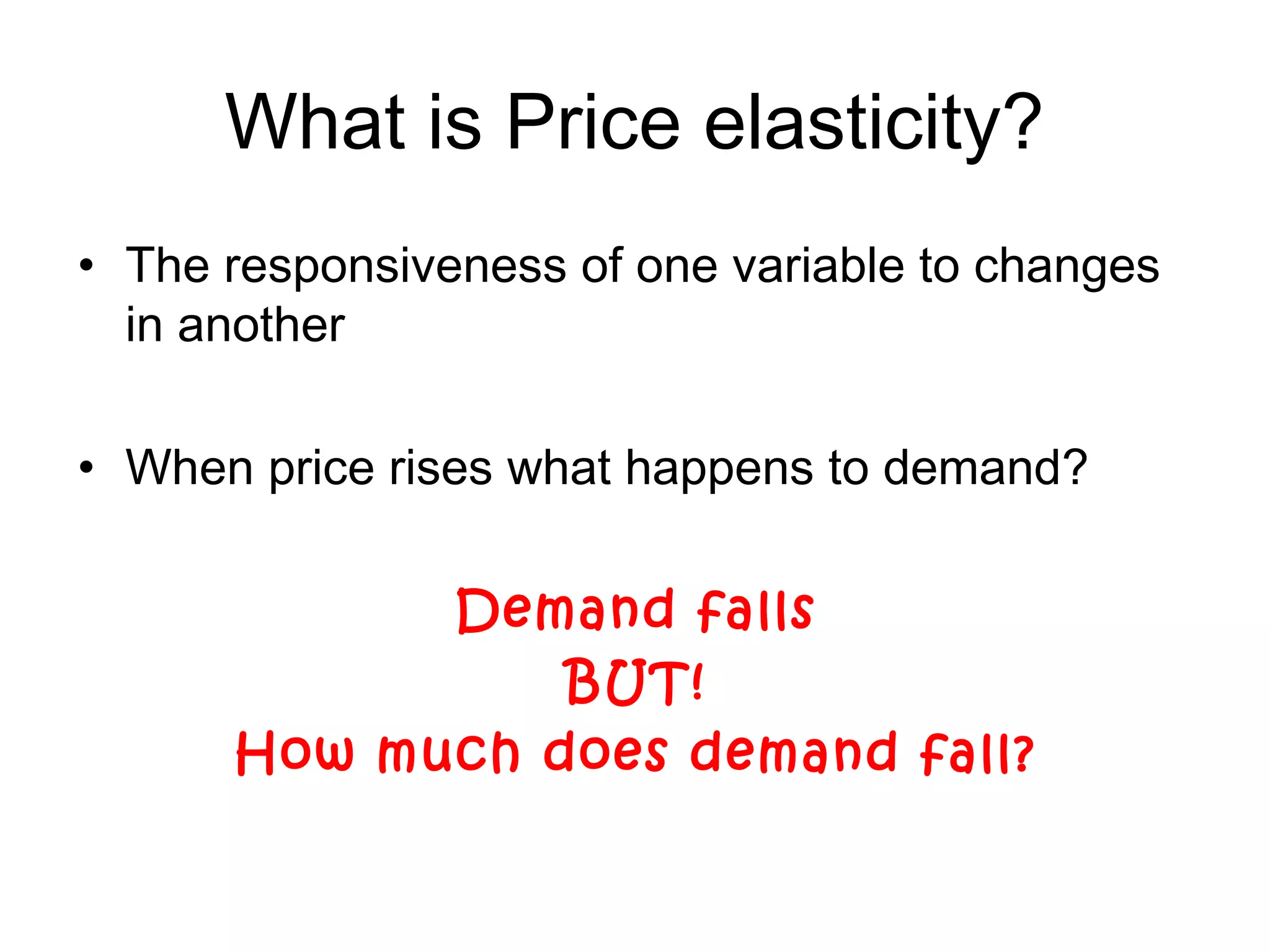 What is Price elasticity? 
• The responsiveness of one variable to changes 
in another 
• When price rises what happens to demand? 
Demand falls 
BUT! 
How much does demand fall? 
 