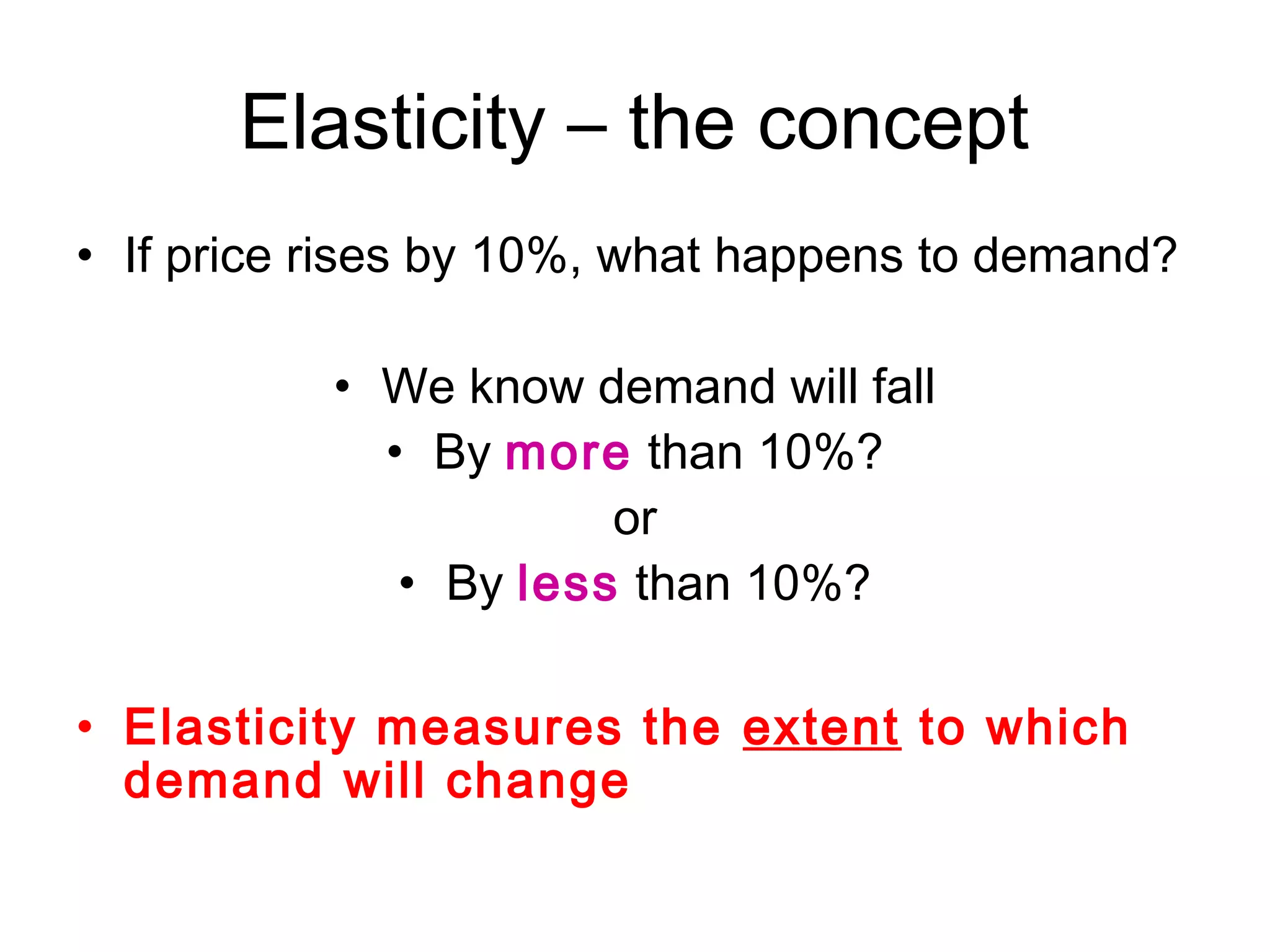 Elasticity – the concept 
• If price rises by 10%, what happens to demand? 
• We know demand will fall 
• By more than 10%? 
or 
• By less than 10%? 
• Elasticity measures the extent to which 
demand will change 
 
