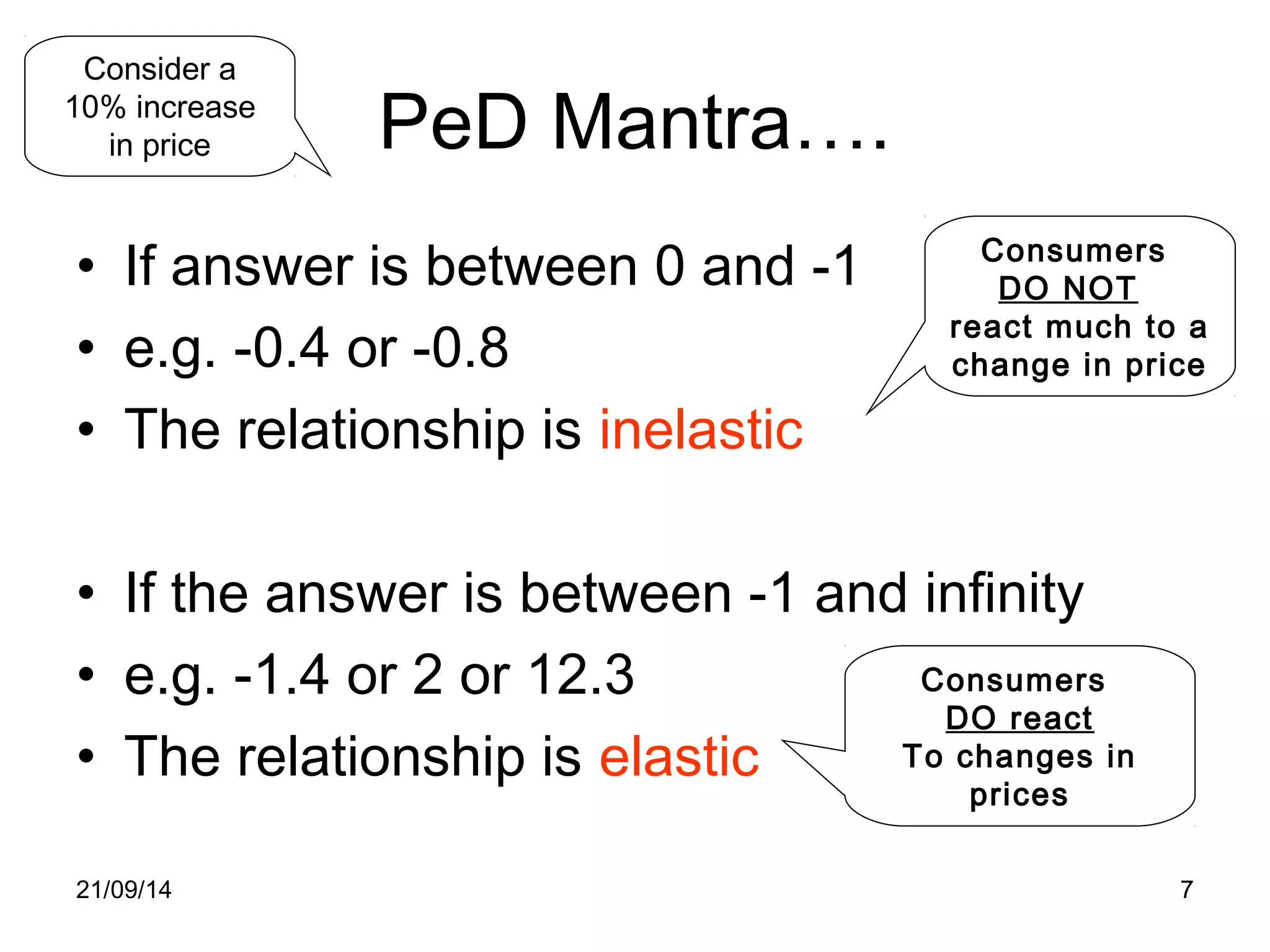 PeD Mantra…. 
Consider a 
10% increase 
in price 
• If answer is between 0 and -1 
• e.g. -0.4 or -0.8 
• The relationship is inelastic 
Consumers 
DO NOT 
react much to a 
change in price 
• If the answer is between -1 and infinity 
• e.g. -1.4 or 2 or 12.3 
• The relationship is elastic 
Consumers 
DO react 
To changes in 
prices 
21/09/14 7 
 