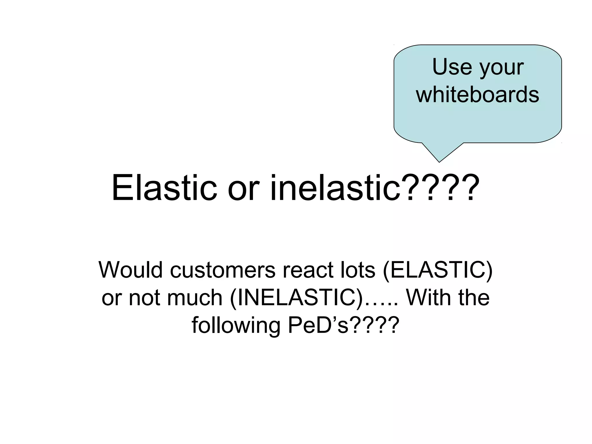 Elastic or inelastic???? 
Would customers react lots (ELASTIC) 
or not much (INELASTIC)….. With the 
following PeD’s???? 
Use your 
whiteboards 
 