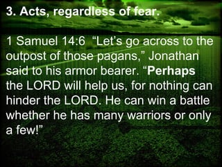 3. Acts, regardless of fear.
1 Samuel 14:6 “Let’s go across to the
outpost of those pagans,” Jonathan
said to his armor bearer. “Perhaps
the LORD will help us, for nothing can
hinder the LORD. He can win a battle
whether he has many warriors or only
a few!”
 