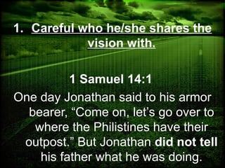 1. Careful who he/she shares the
vision with.
1 Samuel 14:1
One day Jonathan said to his armor
bearer, “Come on, let’s go over to
where the Philistines have their
outpost.” But Jonathan did not tell
his father what he was doing.
 