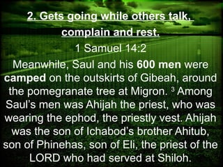 2. Gets going while others talk,
complain and rest.
1 Samuel 14:2
Meanwhile, Saul and his 600 men were
camped on the outskirts of Gibeah, around
the pomegranate tree at Migron. 3
Among
Saul’s men was Ahijah the priest, who was
wearing the ephod, the priestly vest. Ahijah
was the son of Ichabod’s brother Ahitub,
son of Phinehas, son of Eli, the priest of the
LORD who had served at Shiloh.
 