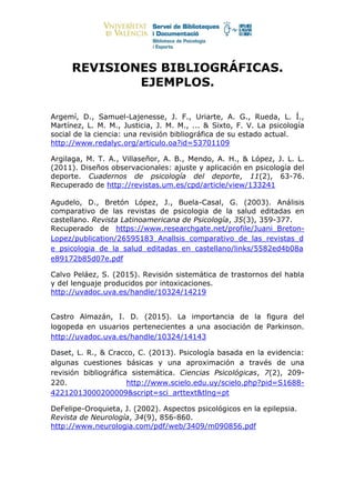 REVISIONES BIBLIOGRÁFICAS.
EJEMPLOS.
Argemí, D., Samuel-Lajenesse, J. F., Uriarte, A. G., Rueda, L. Í.,
Martínez, L. M. M., Justicia, J. M. M., ... & Sixto, F. V. La psicología
social de la ciencia: una revisión bibliográfica de su estado actual.
http://www.redalyc.org/articulo.oa?id=53701109
Argilaga, M. T. A., Villaseñor, A. B., Mendo, A. H., & López, J. L. L.
(2011). Diseños observacionales: ajuste y aplicación en psicología del
deporte. Cuadernos de psicología del deporte, 11(2), 63-76.
Recuperado de http://revistas.um.es/cpd/article/view/133241
Agudelo, D., Bretón López, J., Buela-Casal, G. (2003). Análisis
comparativo de las revistas de psicologia de la salud editadas en
castellano. Revista Latinoamericana de Psicología, 35(3), 359-377.
Recuperado de https://www.researchgate.net/profile/Juani_Breton-
Lopez/publication/26595183_Anallsis_comparativo_de_las_revistas_d
e_psicologia_de_la_salud_editadas_en_castellano/links/5582ed4b08a
e89172b85d07e.pdf
Calvo Peláez, S. (2015). Revisión sistemática de trastornos del habla
y del lenguaje producidos por intoxicaciones.
http://uvadoc.uva.es/handle/10324/14219
Castro Almazán, I. D. (2015). La importancia de la figura del
logopeda en usuarios pertenecientes a una asociación de Parkinson.
http://uvadoc.uva.es/handle/10324/14143
Daset, L. R., & Cracco, C. (2013). Psicología basada en la evidencia:
algunas cuestiones básicas y una aproximación a través de una
revisión bibliográfica sistemática. Ciencias Psicológicas, 7(2), 209-
220. http://www.scielo.edu.uy/scielo.php?pid=S1688-
42212013000200009&script=sci_arttext&tlng=pt
DeFelipe-Oroquieta, J. (2002). Aspectos psicológicos en la epilepsia.
Revista de Neurología, 34(9), 856-860.
http://www.neurologia.com/pdf/web/3409/m090856.pdf
 