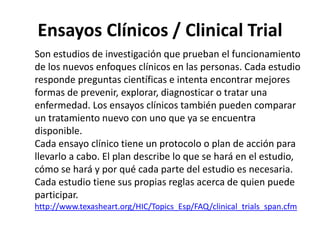 Ensayos Clínicos / Clinical Trial
Son estudios de investigación que prueban el funcionamiento
de los nuevos enfoques clínicos en las personas. Cada estudio
responde preguntas científicas e intenta encontrar mejores
formas de prevenir, explorar, diagnosticar o tratar una
enfermedad. Los ensayos clínicos también pueden comparar
un tratamiento nuevo con uno que ya se encuentra
disponible.
Cada ensayo clínico tiene un protocolo o plan de acción para
llevarlo a cabo. El plan describe lo que se hará en el estudio,
cómo se hará y por qué cada parte del estudio es necesaria.
Cada estudio tiene sus propias reglas acerca de quien puede
participar.
http://www.texasheart.org/HIC/Topics_Esp/FAQ/clinical_trials_span.cfm
 