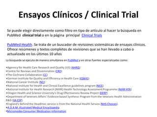 Ensayos Clínicos / Clinical Trial
Se puede elegir directamente como filtro en tipo de artículo al hacer la búsqueda en
PubMed clinical trial o en la página principal Clinical Trials
PubMed Health. Se trata de un buscador de revisiones sistemáticas de ensayos clínicos.
Ofrece resúmenes y textos completos de revisiones que se han llevado a cabo o
actualizado en los últimos 10 años
La búsqueda se ejecuta de manera simultánea en PubMed y en otras fuentes especializadas como:
•Agenncy for Health Care Research and Quality (US) (AHRQ)
•Centre for Reviews and Dissemination (CRD)
•The Cochrane Collaboration (CC)
•German Institute for Quality and Efficiency in Health Care (IQWiG)
•National Cancer Institute (NCI)
•National Institute for Health and Clinical Excellence guidelines program (NICE)
•National Institute for Health Research (NIHR) Health Technology Assessment Programme (NIHR HTA)
•Oregon Health and Science University’s Drug Effectiveness Review Project (DERP)
•Department of Veterans Affairs’ Evidence-based Synthesis Program from the Veterans Health Administration
R&D (VA ESP)
•England’s Behind the Headlines service is from the National Health Service (NHS Choices).
•A.D.A.M. Illustrated Medical Encyclopedia
•Micromedex Consumer Medication Information
 