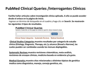 PubMed Clinical Queries /Interrogantes Clínicos
Facilita hallar artículos sobre investigación clínica aplicada. A ella se puede acceder
desde el enlace en la página de inicio.
Ingrese un término de búsqueda en el cuadro y haga clic en Search. Se mostrarán
los siguientes 3 tipos de resultados.
Clinical Studies Categories muestra resultados por categoría de estudio
clínico (Etiology, Diagnosis, Therapy, etc.) y alcance (Broad o Narrow), las
cuales pueden ser cambiadas usando los menues deplegables.
Systematic Reviews muestra revisiones sistemáticas, meta-análisis,
revisiones de ensayos clínicos, medicina basada en evidencia y/o guías.
Medical Genetics muestra citas relacionadas a distintos tópicos de genética
medica como diagnóstico, manejo, consejo genético, etc.
 