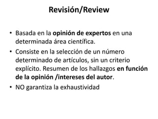 Revisión/Review
• Basada en la opinión de expertos en una
determinada área científica.
• Consiste en la selección de un número
determinado de artículos, sin un criterio
explícito. Resumen de los hallazgos en función
de la opinión /intereses del autor.
• NO garantiza la exhaustividad
 