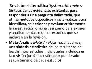 Revisión sistemática Systematic review
Síntesis de las evidencias existentes para
responder a una pregunta delimitada, que
utiliza métodos específicos y sistemáticos para
identificar, seleccionar y evaluar críticamente
la investigación original, así como para extraer
y analizar los datos de los estudios que se
incluyen en la revisión.
• Meta-Análisis Meta-Analysis hace, además,
una síntesis estadística de los resultados de
los distintos estudios individuales incluidos en
la revisión (un único estimador ponderado
según tamaño de cada estudio)
 