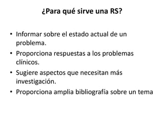 ¿Para qué sirve una RS?
• Informar sobre el estado actual de un
problema.
• Proporciona respuestas a los problemas
clínicos.
• Sugiere aspectos que necesitan más
investigación.
• Proporciona amplia bibliografía sobre un tema
 