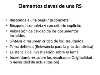 Elementos claves de una RS
• Responde a una pregunta concreta
• Búsqueda completa y con criterio explicito.
• Valoración de calidad de los documentos
incluidos
• Síntesis o resumen crítico de los Resultados
• Tema definido (Relevancia para la práctica clínica)
• Existencia de investigación sobre el tema
• Incertidumbres sobre los resultados(Originalidad
o necesidad de actualización)
 