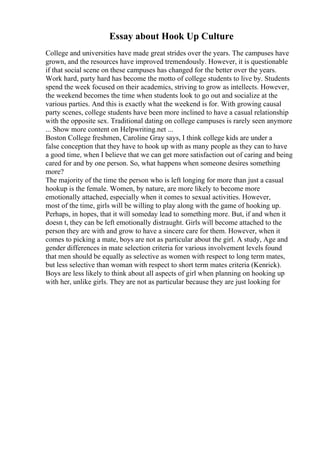 Essay about Hook Up Culture
College and universities have made great strides over the years. The campuses have
grown, and the resources have improved tremendously. However, it is questionable
if that social scene on these campuses has changed for the better over the years.
Work hard, party hard has become the motto of college students to live by. Students
spend the week focused on their academics, striving to grow as intellects. However,
the weekend becomes the time when students look to go out and socialize at the
various parties. And this is exactly what the weekend is for. With growing causal
party scenes, college students have been more inclined to have a casual relationship
with the opposite sex. Traditional dating on college campuses is rarely seen anymore
... Show more content on Helpwriting.net ...
Boston College freshmen, Caroline Gray says, I think college kids are under a
false conception that they have to hook up with as many people as they can to have
a good time, when I believe that we can get more satisfaction out of caring and being
cared for and by one person. So, what happens when someone desires something
more?
The majority of the time the person who is left longing for more than just a casual
hookup is the female. Women, by nature, are more likely to become more
emotionally attached, especially when it comes to sexual activities. However,
most of the time, girls will be willing to play along with the game of hooking up.
Perhaps, in hopes, that it will someday lead to something more. But, if and when it
doesn t, they can be left emotionally distraught. Girls will become attached to the
person they are with and grow to have a sincere care for them. However, when it
comes to picking a mate, boys are not as particular about the girl. A study, Age and
gender differences in mate selection criteria for various involvement levels found
that men should be equally as selective as women with respect to long term mates,
but less selective than woman with respect to short term mates criteria (Kenrick).
Boys are less likely to think about all aspects of girl when planning on hooking up
with her, unlike girls. They are not as particular because they are just looking for
 