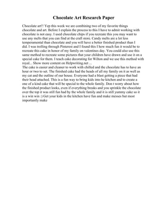 Chocolate Art Research Paper
Chocolate art!! Yep this week we are combining two of my favorite things
chocolate and art. Before I explain the process to this I have to admit working with
chocolate is not easy. I used chocolate chips if you recreate this you may want to
use any melts that you can find at the craft store. Candy melts are a lot less
temperamental than chocolate and you will have a better finished product than I
did. I was trolling through Pinterest and I found this I how much fun it would be to
recreate this cake in honor of my family on valentines day. You could also use this
same method to recreate some pictures that your children have drawn and use it on a
special cake for them. I teach cake decorating for Wilton and we use this method with
royal... Show more content on Helpwriting.net ...
The cake is easier and cleaner to work with chilled and the chocolate has to have an
hour or two to set. The finished cake had the heads of all my family on it as well as
my cat and the outline of our house. Everyone had a blast getting a piece that had
their head attached. This is a fun way to bring kids into he kitchen and to create a
one of a kind cake that will be special to the whole family. Don t worry about how
the finished product looks, even if everything breaks and you sprinkle the chocolate
over the top it was still fun had by the whole family and it is still yummy cake so it
is a win win :) Get your kids in the kitchen have fun and make messes but most
importantly make
 