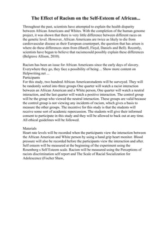 The Effect of Racism on the Self-Esteem of African...
Throughout the past, scientists have attempted to explain the health disparity
between African Americans and Whites. With the completion of the human genome
project, it was shown that there is very little difference between different races on
the genetic level. However, African Americans are twice as likely to die from
cardiovascular disease as their European counterpart, the question that has arisen is
where do these differences stem from (Harell, Floyd, Daniels and Bell). Recently,
scientists have begun to believe that racismcould possibly explain these differences
(Belgrave Allison, 2010).
Racism has been an issue for African Americans since the early days of slavery.
Everywhere they go, they face a possibility of being ... Show more content on
Helpwriting.net ...
Participants
For this study, two hundred African Americanstudents will be surveyed. They will
be randomly sorted into three groups One quarter will watch a racist interaction
between an African American and a White person, One quarter will watch a neutral
interaction, and the last quarter will watch a positive interaction. The control group
will be the group who viewed the neutral interaction. These groups are valid because
the control group is not viewing any incidents of racism, which gives a basis to
measure the other groups. The incentive for this study is that the students will
receive some sort of academic repercussion. The students will give their informed
consent to participate in this study and they will be allowed to back out at any time.
All ethical guidelines will be followed.
Materials
Heart rate levels will be recorded when the participants view the interaction between
the African American and White person by using a hand grip heart monitor. Blood
pressure will also be recorded before the participants view the interaction and after.
Self esteem will be measured at the beginning of the experiment using the
Rosenberg s Self Esteem scale. Racism will be measured using the Perceptions of
racists discrimination self report and The Scale of Racial Socialization for
Adolescence (Fischer Shaw,
 