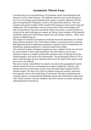 Asymmetric Threats Essay
Currently there are several definitions of asymmetric threats listed throughout the
internet as well as other literature. The definition that best sums up the meaning in
my view is leveraging unconventional tactics against a superior opponent with the
goal of disrupting the willingness to achieve the operational objectives. The most
common and current example of this would be the insurgency tactics used in Iraq and
Afghanistan. The United States must not assume those tactics and strategies will
only be used abroad. The same asymmetric threats our country s security initiative is
facing are the same challenges are seaports are facing. Some examples of the potential
asymmetric threats the United States seaport faces are nuclear weapons,... Show more
content on Helpwriting.net ...
The impact of a chemical environment would also lessen the dominance of a United
States military operation. The United States military is commonly known to operate
both deployment and re deployment operations at specific ports of embarkation and
debarkation; making targeting for a chemical attack fairly simple.
Like chemical weapons, biological weapons are easy to obtain, but the area covered
by such an attack is fairly small and limited. The most effective area to use a
chemical weapon on a seaport would be the operation center of that port due to the
limited damage it will cause to the infrastructure. The psychological effect of VX or
Sarin would devastate any port operation and to trace the origin of the agents would
prove to be very difficult.
The most common vulnerabilities to seaports exist due to the geographical location
and the amount of activity surrounding most seaports. Highways, railways, and
joining waterways create many security issues and make larger seaports terrorist
strategic targets. The sheer size of the sea requires numerous resources and assets
from agencies such as the United States Coast Guard. The task of monitoring and
securing seaports is an international challenge because the United States trade goods
with various countries. Security standards vary from country to country causing any
substandard port to become an
 