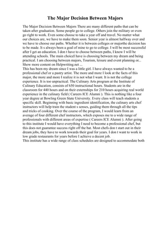 The Major Decision Between Majors
The Major Decision Between Majors There are many different paths that can be
taken after graduation. Some people go to college. Others join the military or even
go right to work. Even some choose to take a year off and travel. No matter what
our choices are, we have to make them soon. Senior year is almost halfway over and
we have to choose our paths. Whether it is between colleges or majorthe decision has
to be made. It s always been a goal of mine to go to college. I will be most successful
after I get an education. I don t have to choose between paths, I know I will be
attending schools. The main choiceI have is choosing between my dream and being
practical. I am choosing between majors, Tourism, leisure and event planning or...
Show more content on Helpwriting.net ...
This has been my dream since I was a little girl. I have always wanted to be a
professional chef or a pastry artist. The more and more I look at the facts of this
major, the more and more I realize it is not what I want. It is not the college
experience. It is too unpractical. The Culinary Arts program at the Institute of
Culinary Education, consists of 650 instructional hours. Students are in the
classroom for 440 hours and on their externships for 210 hours acquiring real world
experience in the culinary field ( Careers ICE Alumni ). This is nothing like a four
year degree at Bowling Green State University. Every class will teach students a
specific skill. Beginning with basic ingredient identification, the culinary arts chef
instructors will help train the student s senses, guiding them through all the tips
and tricks of cooking. Over the course of the program, I would learn from an
average of four different chef instructors, which exposes me to a wide range of
professionals with different areas of expertise ( Careers ICE Alumni ). After going
to this institute I would have everything I need to become a professional chef, but
this does not guarantee success right off the bat. Most chefs don t start out in their
dream jobs, they have to work towards their goal for years. I don t want to work in
low grade restaurants for years before I achieve a decent job.
This institute has a wide range of class schedules are designed to accommodate both
 