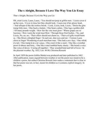 The s Alright, Because I Love The Way You Lie Essay
That s Alright, Because I Love the Way you Lie
Oh, cried Lizzie, Laura, Laura, / You should not peep at goblin men. / Lizzie cover d
up her eyes, / Cover d close lest they should look; / Laura rear d her glossy head,
/ And whisper d like the restless brook: / Look, Lizzie, look, Lizzie, / Down the glen
tramp little men. / One hauls a basket, / One bears a plate, / One lugs a golden dish
/ Of many pounds weight. / How fair the vine must grow / Whose grapes are so
luscious; / How warm the wind must blow / Through those fruit bushes. / No, said
Lizzie, No, no, no; / Their offers should not charm us, / Their evil gifts would harm
us. / She thrust a dimpled finger / In each ear, shut eyes and ran: / Curious Laura
chose to linger/ Wondering at each merchant man. / One had a cat s face, / One whisk
d a tail, / One tramp d at a rat s pace, / One crawl d like a snail, / One like a wombat
prowl d obtuse and furry, / One like a ratel tumbled hurry skurry. / She heard a voice
like voice of doves / Cooing all together: / They sounded kind and full of loves / In
the pleasant weather. Pg. 1652, Lns. 48 80, Christina Rossetti
In April 1859 the poem Goblin Market was produced and later published in 1862.
After publication, many argued between weather or not the poem was meant to be a
children s poem, but author Christina Rossetti later makes a statement that is clear in
that her poem was not, in fact, meant for children as it contains explicit imagery. In
her poem,
 