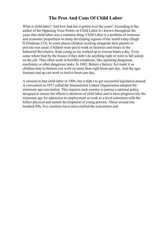 The Pros And Cons Of Child Labor
What is child labor? And how bad has it gotten over the years? According to the
author of the Opposing View Points on Child Labor It s known throughout the
years that child labor was a common thing. Child Labor is a problem of immense
and economic proportions in many developing regions of the world today (Hugh
D Hindman 233). In some places children working alongside their parents to
provide was usual. Children were put to work in factories and mines in the
Industrial Revolution. Kids young as six worked up to sixteen hours a day. Even
some where beat by the bosses if they didn t do anything right or were to fall asleep
on the job. They often work in horrible conditions, like operating dangerous
machinery or other dangerous tasks. In 1802, Britain s factory Act made it so
children nine to thirteen can work no more than eight hours per day. And the ages
fourteen and up can work to twelve hours per day.
A mission to ban child labor in 1904, but it didn t to get successful legislation passed.
A convention in 1937 called the International Labour Organization adopted the
minimum age convention. This requires each country to pursue a national policy
designed to ensure the effective abolition of child labor and to raise progressively the
minimum age for admission to employment or work to a level consistent with the
fullest physical and mental development of young persons. About around one
hundred fifty five countries have since ratified the convention and
 