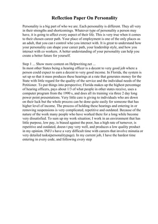 Reflection Paper On Personality
Personality is a big part of who we are. Each personality is different. They all very
in their strengths and shortcomings. Whatever type of personality a person may
have, it is going to affect every aspect of their life. This is very true when it comes
to their chosen career path. Your place of employment is one of the only places as
an adult, that you can t control who you interact with. It is great to understand how
your personality can shape your career path, your leadership style, and how you
interact with co workers. A better understanding of your personality can help you
create a better future for yourself.
Step 1 ... Show more content on Helpwriting.net ...
In most other States being a hearing officer is a decent to very good job where a
person could expect to earn a decent to very good income. In Florida, the system is
set up so that it mass produces these hearings at a rate that generates money for the
State with little regard for the quality of the service and the individual needs of the
Petitioner. To put things into perspective; Florida makes up the highest percentage
of hearing officers, pays about 1/3 of what people in other states receive, uses a
computer program from the 1990 s, and does all its training via three 2 day long
power point presentations. Very little care is giving to individuals who are down
on their luck but the whole process can be done quite easily for someone that has
higher level of income. The process of holding these hearings and entering in or
removing suspensions is very complicated, repetitive and outdated. Because of the
nature of the work many people who have worked there for a long while become
very dissatisfied. To sum up my work situation; I work in an environment that has
little purpose, low pay, is biased against the poor, has a high rate of turnover, is
repetitive and outdated, doesn t pay very well, and produces a low quality product
in my opinion. INFJ s have a very difficult time with careers that involve minutia or
very detailed tasks(personalitypage). In my current job, I have the hardest time
entering in every code, and following every step
 