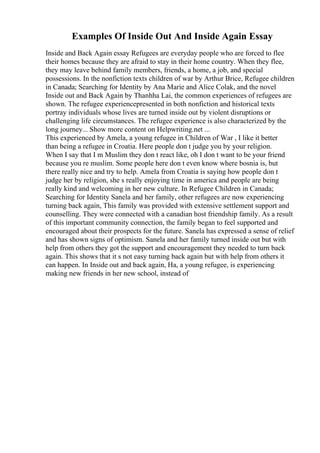 Examples Of Inside Out And Inside Again Essay
Inside and Back Again essay Refugees are everyday people who are forced to flee
their homes because they are afraid to stay in their home country. When they flee,
they may leave behind family members, friends, a home, a job, and special
possessions. In the nonfiction texts children of war by Arthur Brice, Refugee children
in Canada; Searching for Identity by Ana Marie and Alice Colak, and the novel
Inside out and Back Again by Thanhha Lai, the common experiences of refugees are
shown. The refugee experiencepresented in both nonfiction and historical texts
portray individuals whose lives are turned inside out by violent disruptions or
challenging life circumstances. The refugee experience is also characterized by the
long journey... Show more content on Helpwriting.net ...
This experienced by Amela, a young refugee in Children of War , I like it better
than being a refugee in Croatia. Here people don t judge you by your religion.
When I say that I m Muslim they don t react like, oh I don t want to be your friend
because you re muslim. Some people here don t even know where bosnia is, but
there really nice and try to help. Amela from Croatia is saying how people don t
judge her by religion, she s really enjoying time in america and people are being
really kind and welcoming in her new culture. In Refugee Children in Canada;
Searching for Identity Sanela and her family, other refugees are now experiencing
turning back again, This family was provided with extensive settlement support and
counselling. They were connected with a canadian host friendship family. As a result
of this important community connection, the family began to feel supported and
encouraged about their prospects for the future. Sanela has expressed a sense of relief
and has shown signs of optimism. Sanela and her family turned inside out but with
help from others they got the support and encouragement they needed to turn back
again. This shows that it s not easy turning back again but with help from others it
can happen. In Inside out and back again, Ha, a young refugee, is experiencing
making new friends in her new school, instead of
 