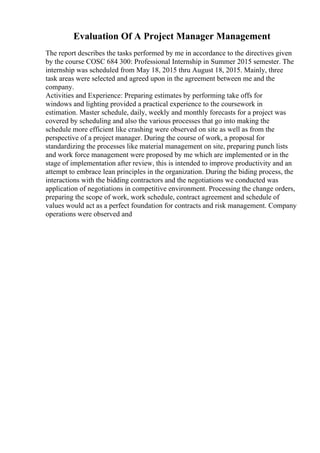 Evaluation Of A Project Manager Management
The report describes the tasks performed by me in accordance to the directives given
by the course COSC 684 300: Professional Internship in Summer 2015 semester. The
internship was scheduled from May 18, 2015 thru August 18, 2015. Mainly, three
task areas were selected and agreed upon in the agreement between me and the
company.
Activities and Experience: Preparing estimates by performing take offs for
windows and lighting provided a practical experience to the coursework in
estimation. Master schedule, daily, weekly and monthly forecasts for a project was
covered by scheduling and also the various processes that go into making the
schedule more efficient like crashing were observed on site as well as from the
perspective of a project manager. During the course of work, a proposal for
standardizing the processes like material management on site, preparing punch lists
and work force management were proposed by me which are implemented or in the
stage of implementation after review, this is intended to improve productivity and an
attempt to embrace lean principles in the organization. During the biding process, the
interactions with the bidding contractors and the negotiations we conducted was
application of negotiations in competitive environment. Processing the change orders,
preparing the scope of work, work schedule, contract agreement and schedule of
values would act as a perfect foundation for contracts and risk management. Company
operations were observed and
 