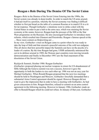 Reagan s Role During The Demise Of The Soviet Union
Reagan s Role in the Demise of the Soviet Union Entering into the 1980s, the
Soviet system was already in deep trouble. In order to match the US arms arsenal,
it had put itself in a position, whereby the Soviet economy was finding it difficult
whether to first put bread on the table of a common Russian or to match US in a tit
for tat response. Though Gorbachev s intentions were to strike a deal with the
United States in order to put a halt to the arms race, which was straining the Soviet
economy at the seams; however, Reagan kept the pressure of the SDI or the Star
Wars programme on the Russians. He also encouraged Gorbachev to introduce more
reforms, which resulted into Glasnost and Perestroika. Reagan s famous speech at the
... Show more content on Helpwriting.net ...
In my view, Gorbachev s trust on Reagan came to a point where he was ready to
take the leap of faith and that ensured a peaceful outcome of the cold war endgame.
This all shows that how powerful impact the Summits can have on the psyche of a
leader of a nation. By the time Reagan had gone, USSR unilaterally announced the
cut in its defence arsenal in 1989, the Warsaw pact countries were moving towards
democratization and finally in December 1991 saw the final enactment of the
dissolution of the Soviet Union.
Reykjavik Summit, October 1986: Reagan Gorbachev
(Gorbachev proposed phasing out nuclear weapons in return for US abandonment of
SDI) Although the Geneva summit was not a success, however it gave the
opportunity to both the leaders to size each other up. 1986 was not an easy year for
Michael Gorbachev. When Ronald Reagan proposed that the next two meetings
should be held in Washington and Moscow, Gorbachev forcefully demanded that a
substantial Arms Control agreement should be signed. However Reagan did not
want to give the impression that in order to have a meeting with Gorbachev, he had
given concessions to him. Reagan therefore, refused to commit on an arms control
agreement in the following meeting. However in January 1986, Gorbachev made an
offer to Ronald Reagan which he could not refuse. In January of that year, Gorbachev
 
