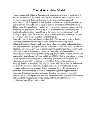 Clinical Supervision Model
Supervisors provide effective formative and summative feedback, promote growth
and self assessment in the trainee, and they also have to be able to conduct their
own self assessment. These skills encourage the trainee in the process of
supervising. Clinical supervision is defined as: An intervention that is provided by a
senior member of a profession to a junior member or members of that profession.
This relationship is evaluative, extends over time and has simultaneous purposes of
enhancing the professional functioning of the junior member(s), monitoring the
quality of professional services offered to the clients she, he or they see(s) and
serving as a gatekeeper for those who are to enter the particular profession (Bernard
Goodyear,... Show more content on Helpwriting.net ...
Counselors have a responsibility to monitor their effectiveness, in order to do this
they need someone who is trained to assist them in understanding what is
effective. Counselors have to seek supervision when appropriate and in order to do
so a program needs to be in place that has supervisors readily available. The absence
of clinical supervision may lead to counselors in training to lack the necessary skills
to be a successful and productive counselor. Counselors need to develop a
comprehensive understanding of the setting, population, needs, contexts and tasks of
a counselor. As explained by Milne and Oliver (2000), Clinical supervision is central
to initial professional training and to continuing professional development. It is
necessary for counselors in training to refine their skills and get assistance in
applying theories to any issues they may encounter with their clients. In addition to
the everyday assistance necessary, a supervisor needs to present/model ethical
behavior and counseling practices. In any profession the need for improvement is
prominent and therefore any assistance and feedback given is appreciated and
necessary. Expectations are increasing and therefore supervision is expected.
Evidence shows that supervision results in school counselors increased effectiveness
and accountability, improved professional development, and improved job
performance, confidence, and comfort
 