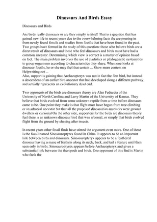 Dinosaurs And Birds Essay
Dinosaurs and Birds
Are birds really dinosaurs or are they simply related? That is a question that has
gained new life in recent years due to the overwhelming facts the are pouring in
from newly found fossils and studies from fossils that have been found in the past.
Two groups have formed in the study of this question: those who believe birds are a
direct result of dinosaurs and those who feel dinosaurs and birds must have had a
common ancestor. Determining which view is correct is a matter of opinion based
on fact. The main problem involves the use of cladistics or phylogenetic systematics
to group organisms according to characteristics they share. When one looks at
dinosaur fossils, he or she may feel that certain ... Show more content on
Helpwriting.net ...
Also, support is gaining that Archaeopteryx was not in fact the first bird, but instead
a descendent of an earlier bird ancestor that had developed along a different pathway
and actually represents an evolutionary dead end.
Two opponents of the birds are dinosaurs theory are Alan Feduccia of the
University of North Carolina and Larry Martin of the University of Kansas. They
believe that birds evolved from some unknown reptile from a time before dinosaurs
came to be. One point they make is that flight must have begun from tree climbing
or an arboreal ancestor but that all the proposed dinosaurian ancestors were ground
dwellers or cursorial On the other side, supporters for the birds are dinosaurs theory
feel there is an unknown dinosaur bird that was arboreal, or simply that birds evolved
flight from the ground by chasing after insects.
In recent years other fossil finds have stirred the argument even more. One of these
is the fossil named Sinosauroptyrex found in China. It appears to be an important
link between birds and dinosaurs. Sinosauropteryx appears to be a feathered
dinosaur having a mane of feathers along its neck, back, and tail a feature until then
seen only in birds. Sinosauroptyrex appears before Archaeopteryx and gives a
substantial link between the theropods and birds. One opponent of this find is Martin
who feels the
 