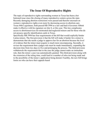 The Issue Of Reproductive Rights
The topic of reproductive rights surrounding women in Texas has been a hot
buttoned issue since the closing of many reproductive centers across the state.
Recently damaging abortion restrictions were passed and therefor encroach on
women s reproductive rights even more by decreasing access to abortion care.
Texas 84th Legislature, both passed HB 3994 as a law and had it Governor Abbott
make it effective with his signature on July 8, or this year. This law complicates
access to abortionservices for mistreated and neglected minors and for those who do
not possess specific identification cards in Texas.
Specifically HB 3994 has four requirements of the bill that would explicitly hinder
Latina minors. The first provision it that the bill will make it harder for a minor to
demonstrate that she needs a judge to approve her for an abortion because the level
of evidence that the minor must acquire is much more encompassing. Secondly, it
revises the requirement that a judges rule must be made immediately, expanding the
decision time from two days to five and prolonging the process. The third provision
withdrawals the requirement that in the case the judge cannot make an immediate
rule, then the minor s case was automatically granted. This third provision along with
the extension of the ruling time, could lead to a number of rules not being made and
to the possibility of the minor s application being denied. Fourthly, the new bill brings
limits on who can have their appeals heard
 