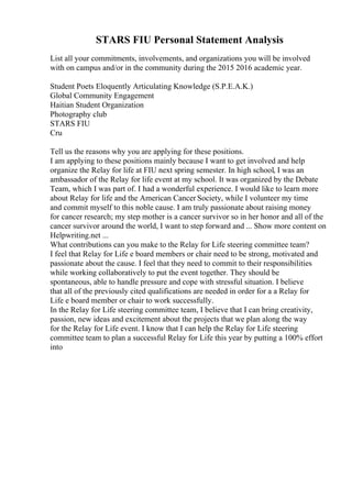 STARS FIU Personal Statement Analysis
List all your commitments, involvements, and organizations you will be involved
with on campus and/or in the community during the 2015 2016 academic year.
Student Poets Eloquently Articulating Knowledge (S.P.E.A.K.)
Global Community Engagement
Haitian Student Organization
Photography club
STARS FIU
Cru
Tell us the reasons why you are applying for these positions.
I am applying to these positions mainly because I want to get involved and help
organize the Relay for life at FIU next spring semester. In high school, I was an
ambassador of the Relay for life event at my school. It was organized by the Debate
Team, which I was part of. I had a wonderful experience. I would like to learn more
about Relay for life and the American Cancer Society, while I volunteer my time
and commit myself to this noble cause. I am truly passionate about raising money
for cancer research; my step mother is a cancer survivor so in her honor and all of the
cancer survivor around the world, I want to step forward and ... Show more content on
Helpwriting.net ...
What contributions can you make to the Relay for Life steering committee team?
I feel that Relay for Life e board members or chair need to be strong, motivated and
passionate about the cause. I feel that they need to commit to their responsibilities
while working collaboratively to put the event together. They should be
spontaneous, able to handle pressure and cope with stressful situation. I believe
that all of the previously cited qualifications are needed in order for a a Relay for
Life e board member or chair to work successfully.
In the Relay for Life steering committee team, I believe that I can bring creativity,
passion, new ideas and excitement about the projects that we plan along the way
for the Relay for Life event. I know that I can help the Relay for Life steering
committee team to plan a successful Relay for Life this year by putting a 100% effort
into
 