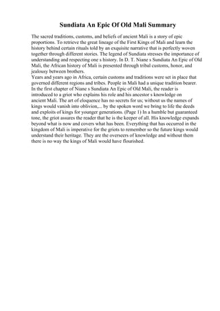 Sundiata An Epic Of Old Mali Summary
The sacred traditions, customs, and beliefs of ancient Mali is a story of epic
proportions. To retrieve the great lineage of the First Kings of Mali and learn the
history behind certain rituals told by an exquisite narrative that is perfectly woven
together through different stories. The legend of Sundiata stresses the importance of
understanding and respecting one s history. In D. T. Niane s Sundiata An Epic of Old
Mali, the African history of Mali is presented through tribal customs, honor, and
jealousy between brothers.
Years and years ago in Africa, certain customs and traditions were set in place that
governed different regions and tribes. People in Mali had a unique tradition bearer.
In the first chapter of Niane s Sundiata An Epic of Old Mali, the reader is
introduced to a griot who explains his role and his ancestor s knowledge on
ancient Mali. The art of eloquence has no secrets for us; without us the names of
kings would vanish into oblivion,... by the spoken word we bring to life the deeds
and exploits of kings for younger generations. (Page 1) In a humble but guaranteed
tone, the griot assures the reader that he is the keeper of all. His knowledge expands
beyond what is now and covers what has been. Everything that has occurred in the
kingdom of Mali is imperative for the griots to remember so the future kings would
understand their heritage. They are the overseers of knowledge and without them
there is no way the kings of Mali would have flourished.
 