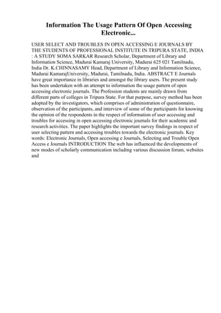 Information The Usage Pattern Of Open Accessing
Electronic...
USER SELECT AND TROUBLES IN OPEN ACCESSING E JOURNALS BY
THE STUDENTS OF PROFESSIONAL INSTITUTE IN TRIPURA STATE, INDIA
: A STUDY SOMA SARKAR Research Scholar, Department of Library and
Information Science, Madurai Kamaraj University, Madurai 625 021 Tamilnadu,
India Dr. K.CHINNASAMY Head, Department of Library and Information Science,
Madurai KamarajUniversity, Madurai, Tamilnadu, India. ABSTRACT E Journals
have great importance in libraries and amongst the library users. The present study
has been undertaken with an attempt to information the usage pattern of open
accessing electronic journals. The Profession students are mainly drawn from
different parts of colleges in Tripura State. For that purpose, survey method has been
adopted by the investigators, which comprises of administration of questionnaire,
observation of the participants, and interview of some of the participants for knowing
the opinion of the respondents in the respect of information of user accessing and
troubles for accessing in open accessing electronic journals for their academic and
research activities. The paper highlights the important survey findings in respect of
user selecting pattern and accessing troubles towards the electronic journals. Key
words: Electronic Journals, Open accessing e Journals, Selecting and Trouble Open
Access e Journals INTRODUCTION The web has influenced the developments of
new modes of scholarly communication including various discussion forum, websites
and
 