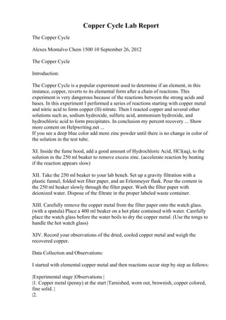 Copper Cycle Lab Report
The Copper Cycle
Alexes Montalvo Chem 1500 10 September 26, 2012
The Copper Cycle
Introduction:
The Copper Cycle is a popular experiment used to determine if an element, in this
instance, copper, reverts to its elemental form after a chain of reactions. This
experiment is very dangerous because of the reactions between the strong acids and
bases. In this experiment I performed a series of reactions starting with copper metal
and nitric acid to form copper (II) nitrate. Then I reacted copper and several other
solutions such as, sodium hydroxide, sulfuric acid, ammonium hydroxide, and
hydrochloric acid to form precipitates. In conclusion my percent recovery ... Show
more content on Helpwriting.net ...
If you see a deep blue color add more zinc powder until there is no change in color of
the solution in the test tube.
XI. Inside the fume hood, add a good amount of Hydrochloric Acid, HCl(aq), to the
solution in the 250 ml beaker to remove excess zinc. (accelerate reaction by heating
if the reaction appears slow)
XII. Take the 250 ml beaker to your lab bench. Set up a gravity filtration with a
plastic funnel, folded wet filter paper, and an Erlenmeyer flask. Pour the content in
the 250 ml beaker slowly through the filter paper. Wash the filter paper with
deionized water. Dispose of the filtrate in the proper labeled waste container.
XIII. Carefully remove the copper metal from the filter paper onto the watch glass.
(with a spatula) Place a 400 ml beaker on a hot plate contained with water. Carefully
place the watch glass before the water boils to dry the copper metal. (Use the tongs to
handle the hot watch glass)
XIV. Record your observations of the dried, cooled copper metal and weigh the
recovered copper.
Data Collection and Observations:
I started with elemental copper metal and then reactions occur step by step as follows:
|Experimental stage |Observations |
|1. Copper metal (penny) at the start |Tarnished, worn out, brownish, copper colored,
fine solid. |
|2.
 