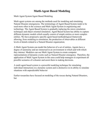 Mutli-Agent Based Modeling
Multi Agent System/Agent Based Modeling
Multi agent systems are among the methods used for modeling and simulating
Natural Disaster emergencies. The terminology of Agent Based System tends to be
used more often in the sciences and Multi Agent System in engineering and
technology. The Agent Based System is gradually replacing the micro simulation
techniques and object oriented simulation. Agent Based System has ability to capture
different dynamic models which usually consist of simple entities or more complex
entities. We have proposed a specific agent based methodological framework
allowing, from modeling to simulation, the production of observables at different
levels of details related to a Natural Disaster organization.
A Multi Agent System can model the behavior of a set of entities. Agents have a
degree of autonomy and are immersed in an environment in which and with which
they interact. Modelers can use Multi Agent System to create computer
representations of dynamic events such as Natural Disaster emergency. Therefore, the
application of Multi Agent System in this area could help managers to experiment all
possible scenarios of a disaster and assist them in making decisions.
A multi agent based system is a powerful modeling technique for simulating
individual interactions in a dynamic system and is distinctive in its ability to simulate
situations with unpredictable behavior
Earlier researches have focused on modeling of the rescue during Natural Disasters,
but
 