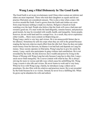 Wang Lung s Filial Dishonesty In The Good Earth
The Good Earth is set in pre revolutionary rural China when women are inferior and
elders are most important. Those who treat their daughters as equals and do not
practice filial piety are considered outcasts. This is also a time when a man s life
revolves around the Earth. Food is grown from the Earth and clothes are sewn
from crops because nothing is made in a factory. Religion is based on Gods
watching over the land. People also believe that the Gods will curse a bad man and
reward a good one. If a man works the land diligently, remains honest, and practices
good morals, he may be rewarded with wealth, health, and tranquility. Some people,
however, do not work hard and live corrupt lives. As a result, they never experience
either wealth,... Show more content on Helpwriting.net ...
Wang Lung s uncle is very lazy and vicious. He is an unsuccessful farmer due to
his idleness. Sometimes he sells his crops when they are still in the ground because
reaping the harvests strip too much effort from the idle fool. Since he does not make
much money from his harvests, he blames it on bad luck and depends on Lung for
money. Since society operates in filial piety, Wang Lung has to give his uncle the
money. Lung s uncle also participates in gang violence and cannibalism. He is not
rewarded by the Gods. He did, however, have wealth and power by living in the
House of Hwang with Wang Lung but only because Lung has to obey him. Lung s
uncle never finds tranquility. He is never content with what he has. He is always
striving for more in vicious and idle ways which cause his unfulfilling life. Wang
Lung s cousin is also idle and vicious. He never learns to work and is very lusty.
When he lives with Wang Lung s family, he introduces Lung s eldest son to
prostitutes. He also flirts with his relatives and practices incest. He is not rewarded
by the Gods because he is so vicious. Instead, he never lives a fulfilling life. When
he grows up he abandons his wife and unborn
 