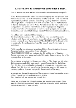 Essay on How do the later war poets differ in their...
How do the later war poets differ in their treatment of war from early war poets?
World War I was noticeable for the vast amounts of poetry that was produced from
many of the soldiers. The poets wrote vastly over the years 1914 1918 and they all
expressed many different opinions. It was a way of getting their views across to
other people. Some of the poems even made aware of the fact and the true horror
of the war. During the first half of World War I, the poems that were produced had
a very patriotic and glorious view to them. As the war progressed, the poems
became more bitter as the true extent of what was really going on, was unveiled.
Some of the poets we will be looking at include Wilfred Owen and Laurence Binyon.
For ... Show more content on Helpwriting.net ...
The Soldier has two versus to this poem. The first verse has eight lines and is
called an octet; the second verse has six lines and is called a sestet. Therefore, this
poem is a sonnet. It has a rhyme scheme of ABABCDCDEFGEFG. This gives the
poem a regular flow and a constant beat. This is much easier for the reader to
understand.
Fall In is another patriotic poem yet again and this is shown throughout the poem.
This poem has four versus and the rhyme scheme is
ABABCDCDEFEFGHGH and continues like this until the end of the poem.
This rhyme scheme has a regular and beat which makes the every second line of the
poem stand out to the reader.
The next poem we studied was Rendezvous written by Alan Seeger and it is quite a
dull poem about death. This poem also is a personification, like For the Fallen .
Only this time, the personification is of death. It, yet again, has a constant rhyme
scheme. Only this time, it is very effective. Because the poem is a dull poem, the
constant beat keeps the reader interested in the main topic of the poem.
You could say, if you wish, that most of the pre war poems we have studied are very
similar. They are patriotic and they promote the war.
They also don t tell you what the war is really like.
As the war progressed, the hideousness of the war became more apparent. With
poets like Sasson being produced, people could see the war for what it really was.
There were a number of poets that were
 