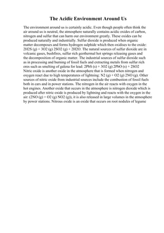 The Acidic Environment Around Us
The environment around us is certainly acidic. Even though people often think the
air around us is neutral, the atmosphere naturally contains acidic oxides of carbon,
nitrogen and sulfur that can harm our environment greatly. These oxides can be
produced naturally and industrially. Sulfur dioxide is produced when organic
matter decomposes and forms hydrogen sulphide which then oxidises to the oxide:
2H2S (g) + 3O2 (g) 2SO2 (g) + 2H2O. The natural sources of sulfur dioxide are in
volcanic gases, bushfires, sulfur rich geothermal hot springs releasing gases and
the decomposition of organic matter. The industrial sources of sulfur dioxide such
as in processing and burning of fossil fuels and extracting metals from sulfur rich
ores such as smelting of galena for lead: 2PbS (s) + 3O2 (g) 2PbO (s) + 2SO2
Nitric oxide is another oxide in the atmosphere that is formed when nitrogen and
oxygen react due to high temperatures of lightning: N2 (g) + O2 (g) 2NO (g). Other
sources of nitric oxide from industrial sources include the combustion of fossil fuels
both in cars and in power stations. The nitrogen in the air reacts with oxygen in the
hot engines. Another oxide that occurs in the atmosphere is nitrogen dioxide which is
produced after nitric oxide is produced by lightning and reacts with the oxygen in the
air: (2NO (g) + O2 (g) NO2 (g)), it is also released in large volumes in the atmosphere
by power stations. Nitrous oxide is an oxide that occurs on root nodules of legume
 