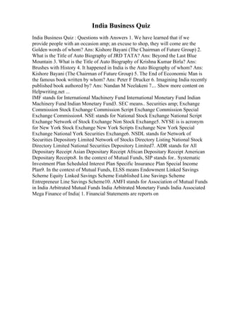 India Business Quiz
India Business Quiz : Questions with Answers 1. We have learned that if we
provide people with an occasion amp; an excuse to shop, they will come are the
Golden words of whom? Ans: Kishore Bayani (The Chairman of Future Group) 2.
What is the Title of Auto Biography of JRD TATA? Ans: Beyond the Last Blue
Mountain 3. What is the Title of Auto Biography of Krishna Kumar Birla? Ans:
Brushes with History 4. It happened in India is the Auto Biography of whom? Ans:
Kishore Bayani (The Chairman of Future Group) 5. The End of Ecconomic Man is
the famous book written by whom? Ans: Peter F Drucker 6. Imagining India recently
published book authored by? Ans: Nandan M Neelakeni 7.... Show more content on
Helpwriting.net ...
IMF stands for International Machinery Fund International Monetary Fund Indian
Machinery Fund Indian Monetary Fund3. SEC means.. Securities amp; Exchange
Commission Stock Exchange Commission Script Exchange Commission Special
Exchange Commission4. NSE stands for National Stock Exchange National Script
Exchange Network of Stock Exchange Non Stock Exchange5. NYSE is is acronym
for New York Stock Exchange New York Scripts Exchange New York Special
Exchange National York Securities Exchange6. NSDL stands for Network of
Securities Depository Limited Network of Stocks Directory Listing National Stock
Directory Limited National Securities Depository Limited7. ADR stands for All
Depositary Receipt Asian Depositary Receipt African Depositary Receipt American
Depositary Receipts8. In the context of Mutual Funds, SIP stands for.. Systematic
Investment Plan Scheduled Interest Plan Specific Insurance Plan Special Income
Plan9. In the context of Mutual Funds, ELSS means Endowment Linked Savings
Scheme Equity Linked Savings Scheme Established Line Savings Scheme
Entrepreneur Line Savings Scheme10. AMFI stands for Association of Mutual Funds
in India Arbitrated Mutual Funds India Arbitrated Monetary Funds India Associated
Mega Finance of India| 1. Financial Statements are reports on
 