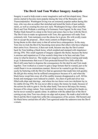 The Devil And Tom Walker Imagery Analysis
Imagery is used to help create a more imaginative and well developed story. These
stories started to become more popular during the time of the Romantic and
Transcendentalist. Washington Irving was an extremely popular author during this
time, who was also an author that stretched and tested the limits of past authors
styles, as well as creating his own new style. Washington Irving s short storyThe
Devil and Tom Walkeris a retelling of a Germanic Faust legend. In the story Tom
Walker finds himself in a deep in the forest and comes face to face with the Devil.
The Devil tries to make an agreement with Tom, this agreement will make Tom
extremely rich. Tom ruminates over the choice he is given. His wife avidly wants
him to accept the proposal... Show more content on Helpwriting.net ...
Irving theme in this short story is that all action have consequences. In the story
Tom tries to trick the Devil by becoming more pious that others who have religious
their entire lives. However, it does not work, because one day the Devil comes
back for Tom holding a black horse, which neighed and stamped with impatience
(Irving 359). This small segment of imagery supports the theme, because the horse
is anxious and impatient as if it has waited a long time to be here and take Tom
away to what he deserves. The reader can imagine a horse that is rearing and ready
to go. It demonstrates that even if Tom protected himself for a little while the
Devil still came back to dispense the consequences for the deal he and Tom made
together. Tom worked as a usurer to gain a large fortune that he wanted, just so he
could flaunt it in an ostentatious manner. However he wanted to get this money
easily by bartering with the Devil to find an agreement that made him rich quickly.
He did get this money but he suffered consequences because of it, and when the
black horse swept him away all of his earthly treasure disappeared as well. All his
bonds and mortgages were reduced to cinders , his chest of gold and silver was
filled with chips and shavings , and where his two horse were two skeletons lay in
his stable (Irving 359). He was never able to enjoy the money he made, because of
the actions he took to gain it. On the other hand, Tom never did enjoy his money,
because of his stingy nature. Tom wanted all the money he could get his hands on,
but he never wanted to spend a dime. In addition with the added fear of the Devil
coming at any time Tom was always on edge and at peace. He made a deal with the
Devil and the Devil made him suffer the consequences of his actions. Old Scratch and
his black horse carried him off after Tom agonized under the unknown time the Devil
s return.
 