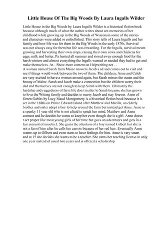 Little House Of The Big Woods By Laura Ingalls Wilder
Little House in the Big Woods by Laura Ingalls Wilder is a historical fiction book
because although much of what the author writes about are memories of her
childhood while growing up in the Big Woods of Wisconsin some of the stories
and characters were added or embellished. This story tells of Laura Ingalls and her
family and how life was for them in the Big Woods in the early 1870s. Survival
was not always easy for them but life was rewarding. For the Ingalls, survival meant
growing and harvesting their own crops, raising their own cows and chickens for
eggs, milk and butter, Pa hunted all summer and stored away enough food for the
harsh winters and almost everything the Ingalls wanted or needed they had to get and
make themselves. At... Show more content on Helpwriting.net ...
A woman named Sarah from Maine answers Jacob s ad and comes out to visit and
see if things would work between the two of them. The children, Anna and Caleb
are very excited to have a woman around again, but Sarah misses the ocean and the
beauty of Maine. Sarah and Jacob make a connection but the children worry their
dad and themselves are not enough to keep Sarah with them. Ultimately the
hardship and ruggedness of farm life don t matter to Sarah because she has grown
to love the Witting family and decides to marry Jacob and stay forever. Anne of
Green Gables by Lucy Maud Montgomery is a historical fiction book because it is
set in the 1880s on Prince Edward Island after Matthew and Marilla, an elderly
brother and sister adopt a boy to help around the farm but instead get Anne. Anne is
a spunky 11 year old who is not afraid to speak her mind. Matthew and Anne
connect and he decides he wants to keep her even though she is a girl. Anne doesn
t act proper like most young girls of her time but goes on adventures and gets in a
fair amount of mischief. She gains the attention of a boy named Gilbert but she is
not a fan of him after he calls her carrots because of her red hair. Eventually Anne
warms up to Gilbert and even starts to have feelings for him. Anne is very smart
and at 15 she decides she wants to be a teacher. She earns her teaching license in only
one year instead of usual two years and is offered a scholarship
 