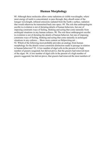 Human Morphology
88. Although these molecules allow some radiations at visible wavelengths, where
most energy of sunlit is concentrated, to pass through, they absorb some of the
loneger wavelength, infrared emissions radiated from the Earth s surface, radiation
that would otherwise be transmitted back into space. 89. The role that anthropologists
ascribe to evolution is not of dictating details of human behaviors, but one of
imposing constrants ways of feeling, thinking and acting that come naturally from
architypal situations in any human cultures. 90. The role these anthropogists ascribe
to evolation is not of dictating the details of human behavior, but one of imposing
constrains ways of feeling, thinking and acting that come naturally in archetypal
situations in any cultures.... Show more content on Helpwriting.net ...
92. Which of the following most probably provides an analogy from human
morphology for the details verses constrains distinction made in passage in relation
to human behaviors? 93. A low number of algal cells in the present of a high
number of grazers susgested, but did not prove, that the grazers had removed most
of the algae. 94. A low number of algal cells in the present of a high number of
grazers suggested, but did not prove, that grazers had removed the most numbers of
 