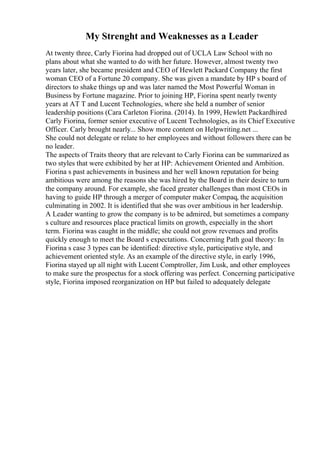 My Strenght and Weaknesses as a Leader
At twenty three, Carly Fiorina had dropped out of UCLA Law School with no
plans about what she wanted to do with her future. However, almost twenty two
years later, she became president and CEO of Hewlett Packard Company the first
woman CEO of a Fortune 20 company. She was given a mandate by HP s board of
directors to shake things up and was later named the Most Powerful Woman in
Business by Fortune magazine. Prior to joining HP, Fiorina spent nearly twenty
years at AT T and Lucent Technologies, where she held a number of senior
leadership positions (Cara Carleton Fiorina. (2014). In 1999, Hewlett Packardhired
Carly Fiorina, former senior executive of Lucent Technologies, as its Chief Executive
Officer. Carly brought nearly... Show more content on Helpwriting.net ...
She could not delegate or relate to her employees and without followers there can be
no leader.
The aspects of Traits theory that are relevant to Carly Fiorina can be summarized as
two styles that were exhibited by her at HP: Achievement Oriented and Ambition.
Fiorina s past achievements in business and her well known reputation for being
ambitious were among the reasons she was hired by the Board in their desire to turn
the company around. For example, she faced greater challenges than most CEOs in
having to guide HP through a merger of computer maker Compaq, the acquisition
culminating in 2002. It is identified that she was over ambitious in her leadership.
A Leader wanting to grow the company is to be admired, but sometimes a company
s culture and resources place practical limits on growth, especially in the short
term. Fiorina was caught in the middle; she could not grow revenues and profits
quickly enough to meet the Board s expectations. Concerning Path goal theory: In
Fiorina s case 3 types can be identified: directive style, participative style, and
achievement oriented style. As an example of the directive style, in early 1996,
Fiorina stayed up all night with Lucent Comptroller, Jim Lusk, and other employees
to make sure the prospectus for a stock offering was perfect. Concerning participative
style, Fiorina imposed reorganization on HP but failed to adequately delegate
 