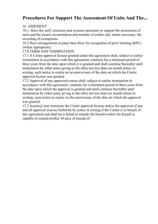 Procedures For Support The Assessment Of Units And The...
16. ASSEMENT
16.1. Have the staff, resources and systems necessary to support the assessment of
units and the award, accumulation and transfer of credits and, where necessary, the
recording of exemptions.
16.2 Have arrangements in place that allow for recognition of prior learning (RPL)
(where appropriate).
17.0 TERM AND TERMINATION
17.1 A Centre approval license granted under this agreement shall, subject to earlier
termination in accordance with this agreement, continue for a minimum period of
three years from the date upon which it is granted and shall continue thereafter until
termination by either party giving to the other not less than six month notice in
writing, such notice to expire on an anniversary of the date on which the Centre
approval license was granted.
17.2 Approval of any approved course shall, subject to earlier termination in
accordance with this agreement, continue for a minimum period of three years from
the date upon which the approval is granted and shall continue thereafter until
termination by either party giving to the other not less than six month notice in
writing, such notice to expire on the anniversary of the date on which the approval
was granted.
17.3 Assetв„ў may terminate the Centre approval license and/or the approval of any
and all approval courses forthwith by notice in writing if the Centre is in breach of
this agreement and shall have failed to remedy the breach (where the breach is
capable of remedy)within 30 days of receipt of
 