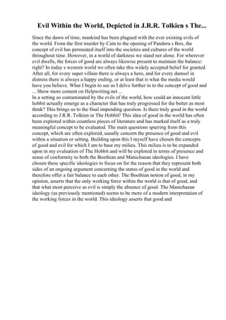 Evil Within the World, Depicted in J.R.R. Tolkien s The...
Since the dawn of time, mankind has been plagued with the ever existing evils of
the world. From the first murder by Cain to the opening of Pandora s Box, the
concept of evil has permeated itself into the societies and cultures of the world
throughout time. However, in a world of darkness we stand not alone. For wherever
evil dwells, the forces of good are always likewise present to maintain the balance:
right? In today s western world we often take this widely accepted belief for granted.
After all, for every super villain there is always a hero, and for every damsel in
distress there is always a happy ending, or at least that is what the media would
have you believe. What I begin to see as I delve further in to the concept of good and
... Show more content on Helpwriting.net ...
In a setting so contaminated by the evils of the world, how could an innocent little
hobbit actually emerge as a character that has truly progressed for the better as most
think? This brings us to the final impending question. Is there truly good in the world
according to J.R.R. Tolkien in The Hobbit? This idea of good in the world has often
been explored within countless pieces of literature and has marked itself as a truly
meaningful concept to be evaluated. The main questions spurring from this
concept, which are often explored, usually concern the presence of good and evil
within a situation or setting. Building upon this I myself have chosen the concepts
of good and evil for which I am to base my milieu. This milieu is to be expanded
upon in my evaluation of The Hobbit and will be explored in terms of presence and
sense of conformity to both the Boethian and Manichaean ideologies. I have
chosen these specific ideologies to focus on for the reason that they represent both
sides of an ongoing argument concerning the status of good in the world and
therefore offer a fair balance to each other. The Boethian notion of good, in my
opinion, asserts that the only working force within the world is that of good, and
that what most perceive as evil is simply the absence of good. The Manichaean
ideology (as previously mentioned) seems to be more of a modern interpretation of
the working forces in the world. This ideology asserts that good and
 